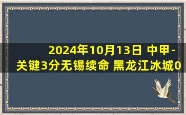 2024年10月13日 中甲-关键3分无锡续命 黑龙江冰城0-1无锡吴钩